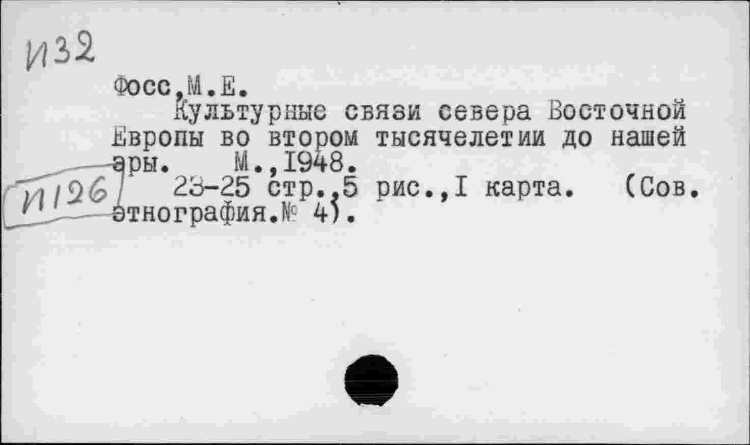 ﻿Ц32
Фосс,М.Е.
культурные связи севера Восточной Европы во втором тысячелетии до нашей ары. М.,1948.
і/Г/96/	28-25 стр.,5 рис.,1 карта. (Сов
Л- этнография Л 45.